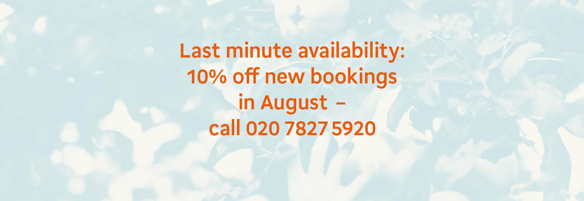 Last minute availability: 10% off new bookings in August - call 020 7827 5920