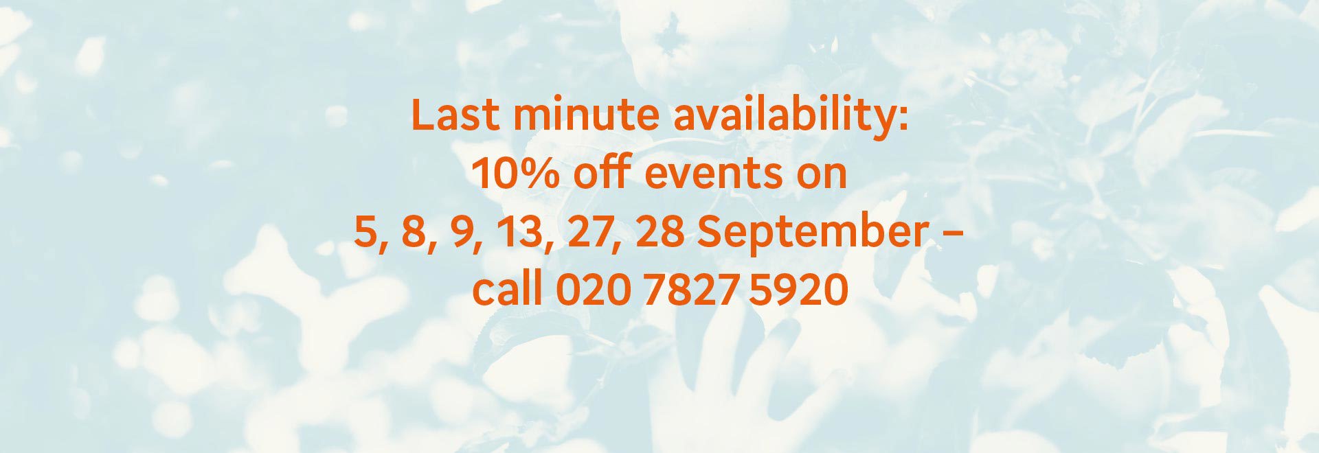 Last minute availability: 10% off events on 5, 8, 9, 13, 27, 28 September- call 020 7827 5920